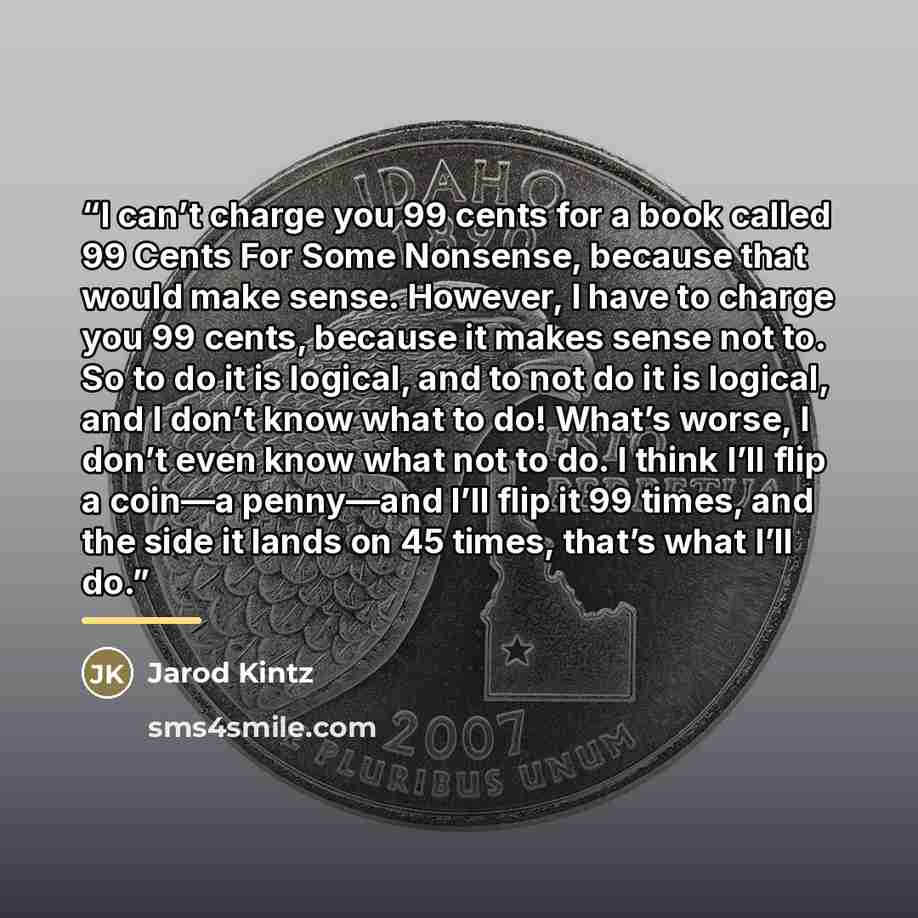 “I can’t charge you 99 cents for a book called 99 Cents For Some Nonsense, because that would make sense. However, I have to charge you 99 cents, because it makes sense not to. So to do it is logical, and to not do it is logical, and I don’t know what to do! What’s worse, I don’t even know what not…” quote by Jarod Kintz