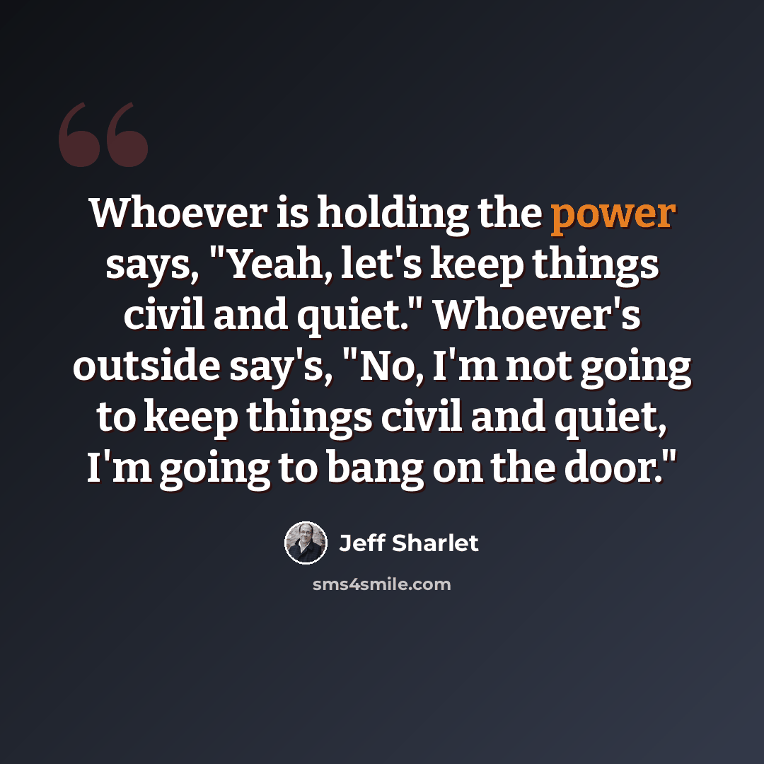 “Whoever is holding the power says, "Yeah, let's keep things civil and quiet." Whoever's outside say's, "No, I'm not going to keep things civil and quiet, I'm going to bang on the door."” quote by Jeff Sharlet