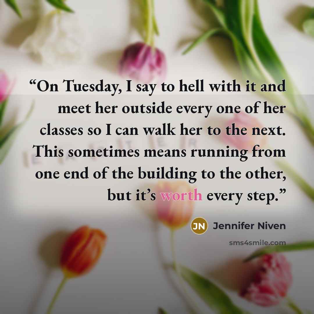“On Tuesday, I say to hell with it and meet her outside every one of her classes so I can walk her to the next. This sometimes means running from one end of the building to the other, but it’s worth every step.” quote by Jennifer Niven