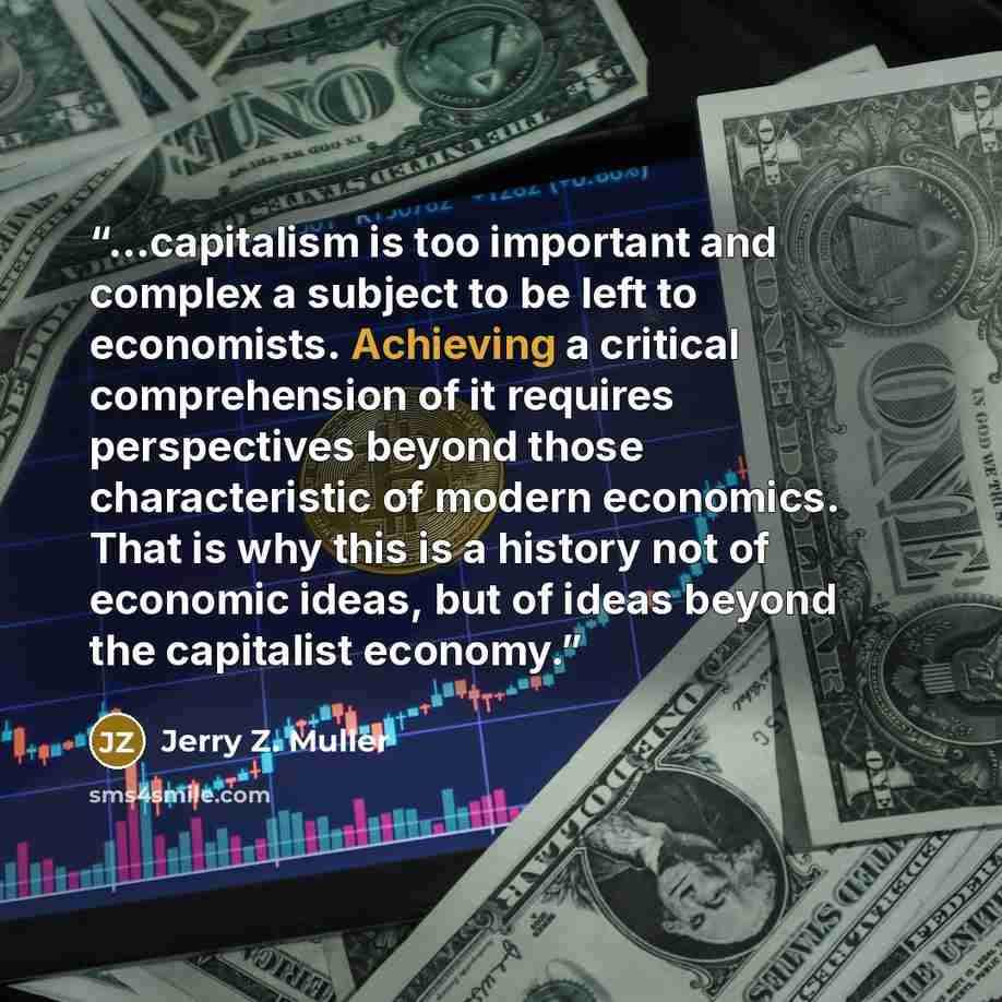 “...capitalism is too important and complex a subject to be left to economists. Achieving a critical comprehension of it requires perspectives beyond those characteristic of modern economics. That is why this is a history not of economic ideas, but of ideas beyond the capitalist economy.” quote by Jerry Z. Muller