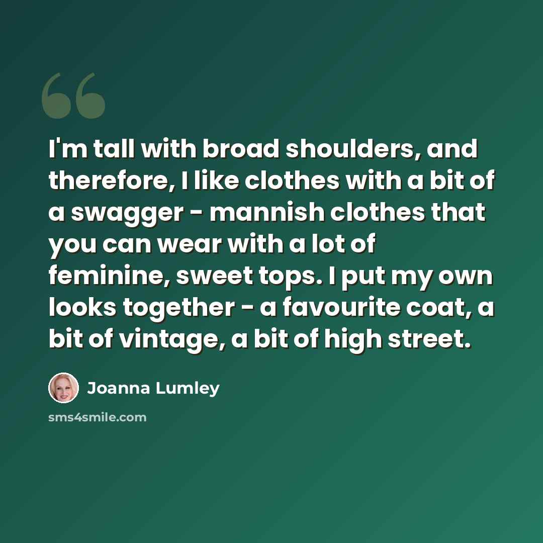 “I'm tall with broad shoulders, and therefore, I like clothes with a bit of a swagger - mannish clothes that you can wear with a lot of feminine, sweet tops. I put my own looks together - a favourite coat, a bit of vintage, a bit of high street.” quote by Joanna Lumley