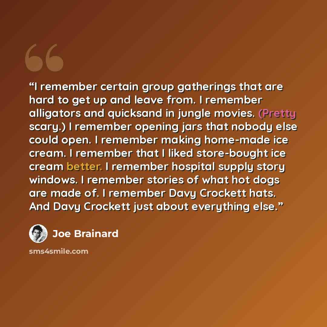 “I remember certain group gatherings that are hard to get up and leave from. I remember alligators and quicksand in jungle movies. (Pretty scary.) I remember opening jars that nobody else could open. I remember making home-made ice cream. I remember that I liked store-bought ice cream better. I…” quote by Joe Brainard
