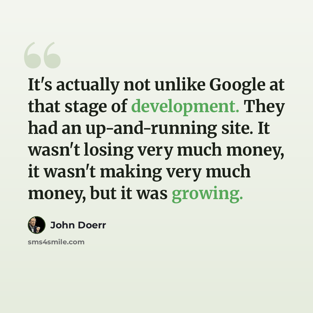 “It's actually not unlike Google at that stage of development. They had an up-and-running site. It wasn't losing very much money, it wasn't making very much money, but it was growing.” quote by John Doerr