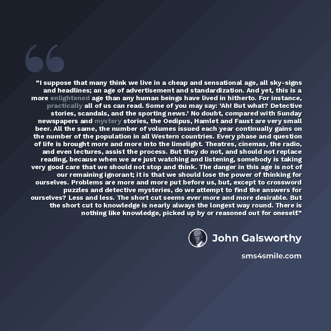 “I suppose that many think we live in a cheap and sensational age, all sky-signs and headlines; an age of advertisement and standardization. And yet, this is a more enlightened age than any human beings have lived in hitherto. For instance, practically all of us can read. Some of you may say: ‘Ah!…” quote by John Galsworthy