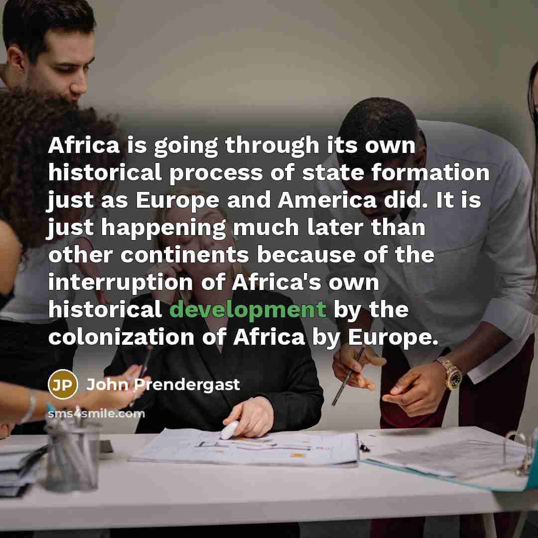 “Africa is going through its own historical process of state formation just as Europe and America did. It is just happening much later than other continents because of the interruption of Africa's own historical development by the colonization of Africa by Europe.” quote by John Prendergast