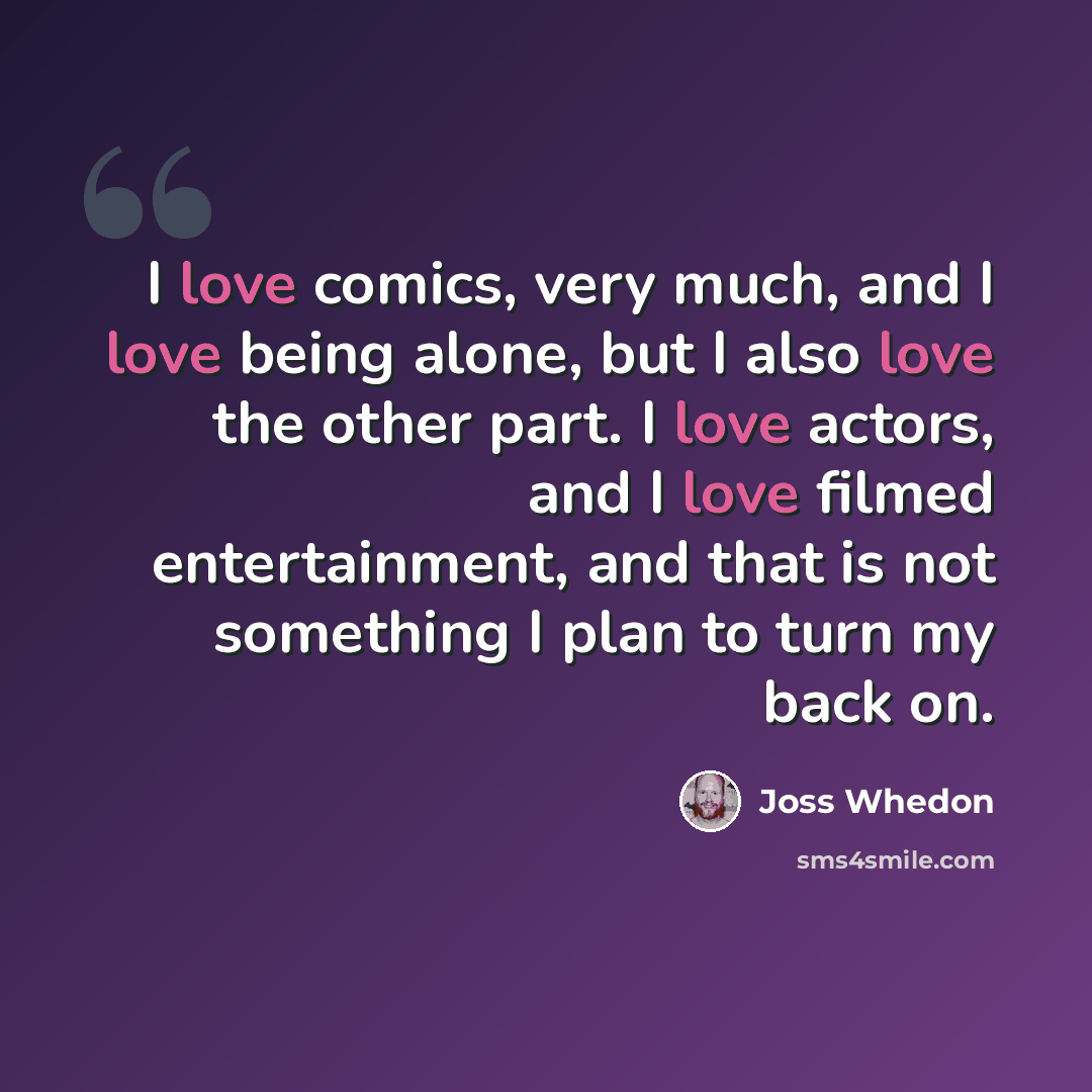 “I love comics, very much, and I love being alone, but I also love the other part. I love actors, and I love filmed entertainment, and that is not something I plan to turn my back on.” quote by Joss Whedon