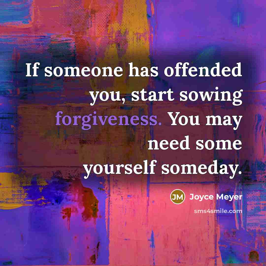 “If someone has offended you, start sowing forgiveness. You may need some yourself someday.” quote by Joyce Meyer