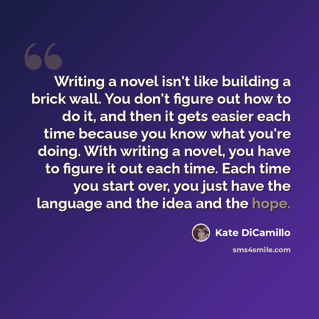 “Writing a novel isn't like building a brick wall. You don't figure out how to do it, and then it gets easier each time because you know what you're doing. With writing a novel, you have to figure it out each time. Each time you start over, you just have the language and the idea and the hope.” quote by Kate DiCamillo