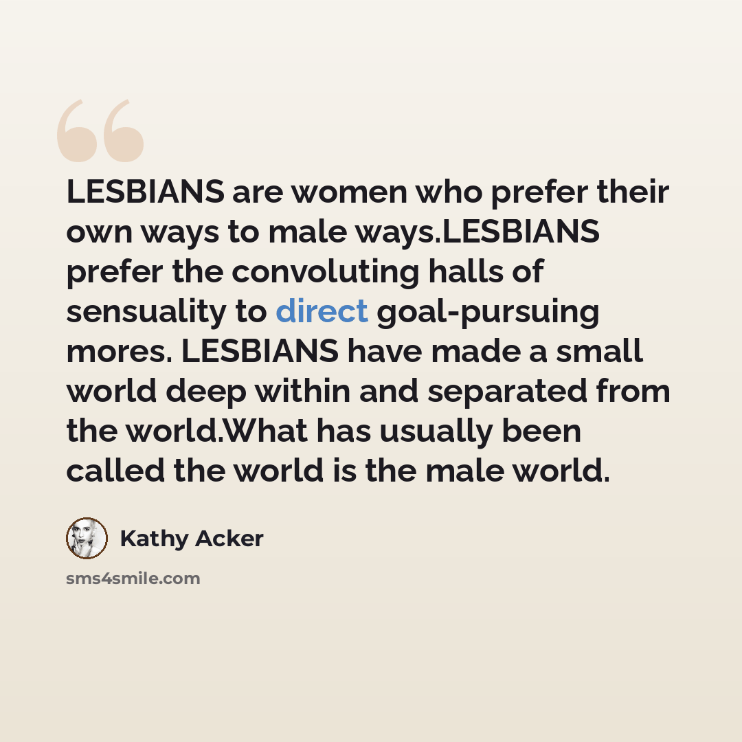 “LESBIANS are women who prefer their own ways to male ways.LESBIANS prefer the convoluting halls of sensuality to direct goal-pursuing mores. LESBIANS have made a small world deep within and separated from the world.What has usually been called the world is the male world.” quote by Kathy Acker