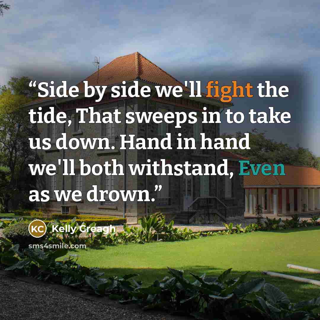 “Side by side we'll fight the tide, That sweeps in to take us down. Hand in hand we'll both withstand, Even as we drown.” quote by Kelly Creagh