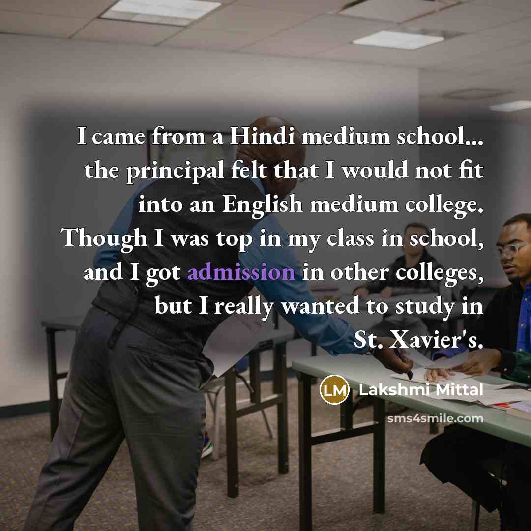 “I came from a Hindi medium school... the principal felt that I would not fit into an English medium college. Though I was top in my class in school, and I got admission in other colleges, but I really wanted to study in St. Xavier's.” quote by Lakshmi Mittal