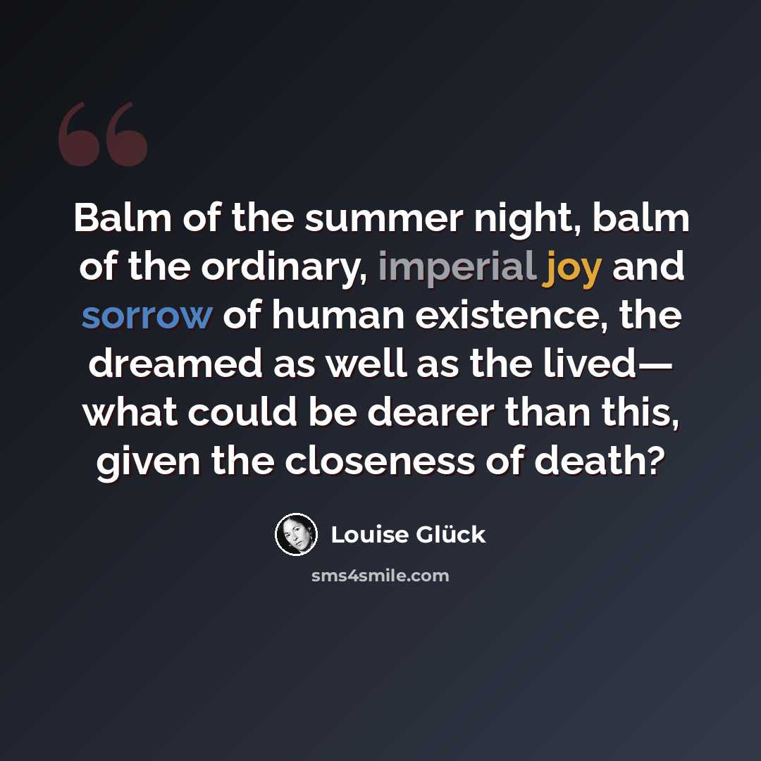 “Balm of the summer night, balm of the ordinary, imperial joy and sorrow of human existence, the dreamed as well as the lived— what could be dearer than this, given the closeness of death?” quote by Louise Glück