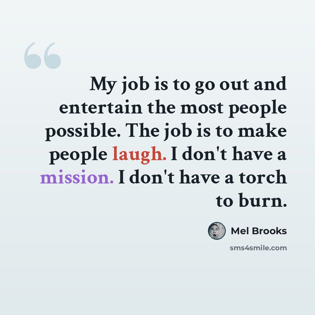 “My job is to go out and entertain the most people possible. The job is to make people laugh. I don't have a mission. I don't have a torch to burn.” quote by Mel Brooks