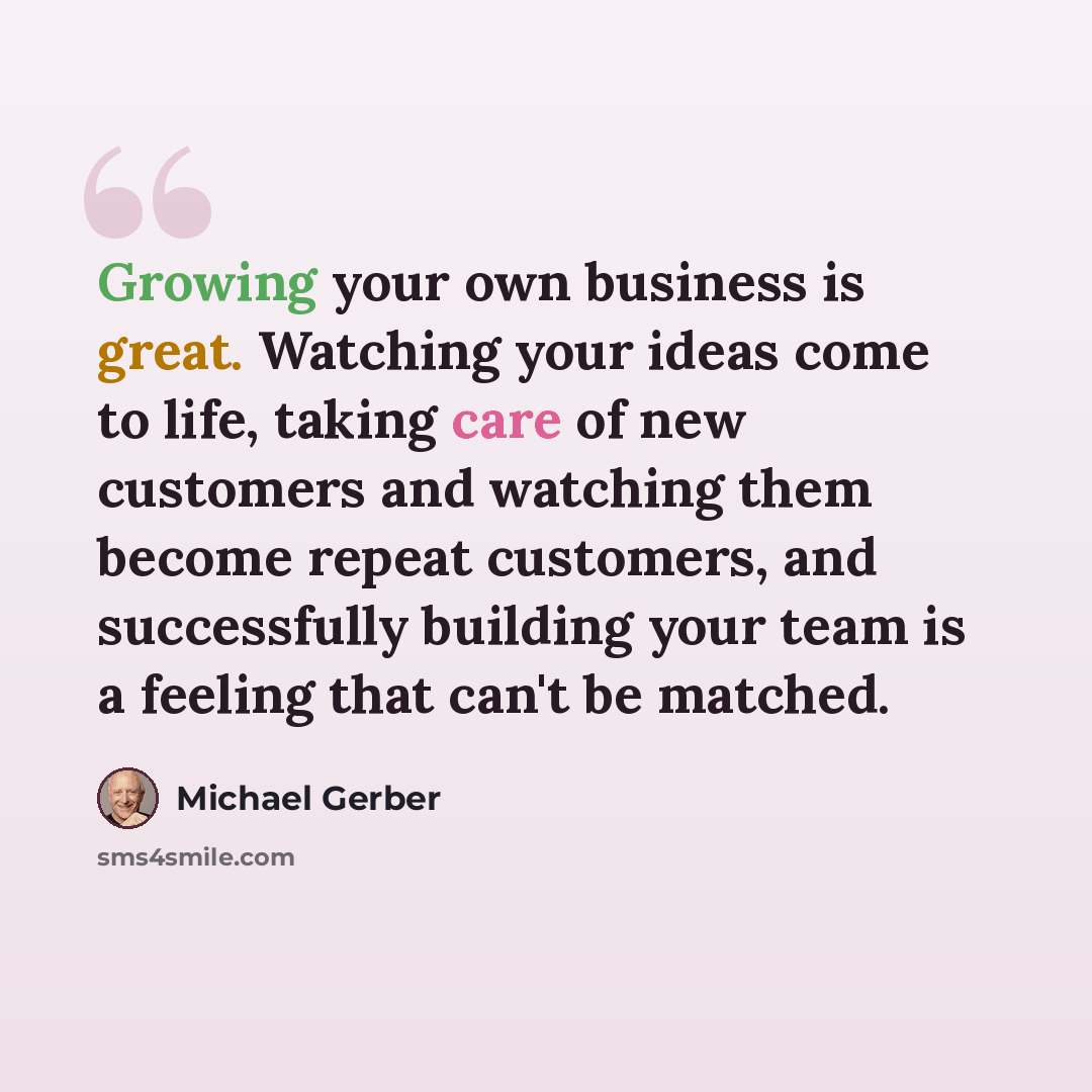 “Growing your own business is great. Watching your ideas come to life, taking care of new customers and watching them become repeat customers, and successfully building your team is a feeling that can't be matched.” quote by Michael Gerber