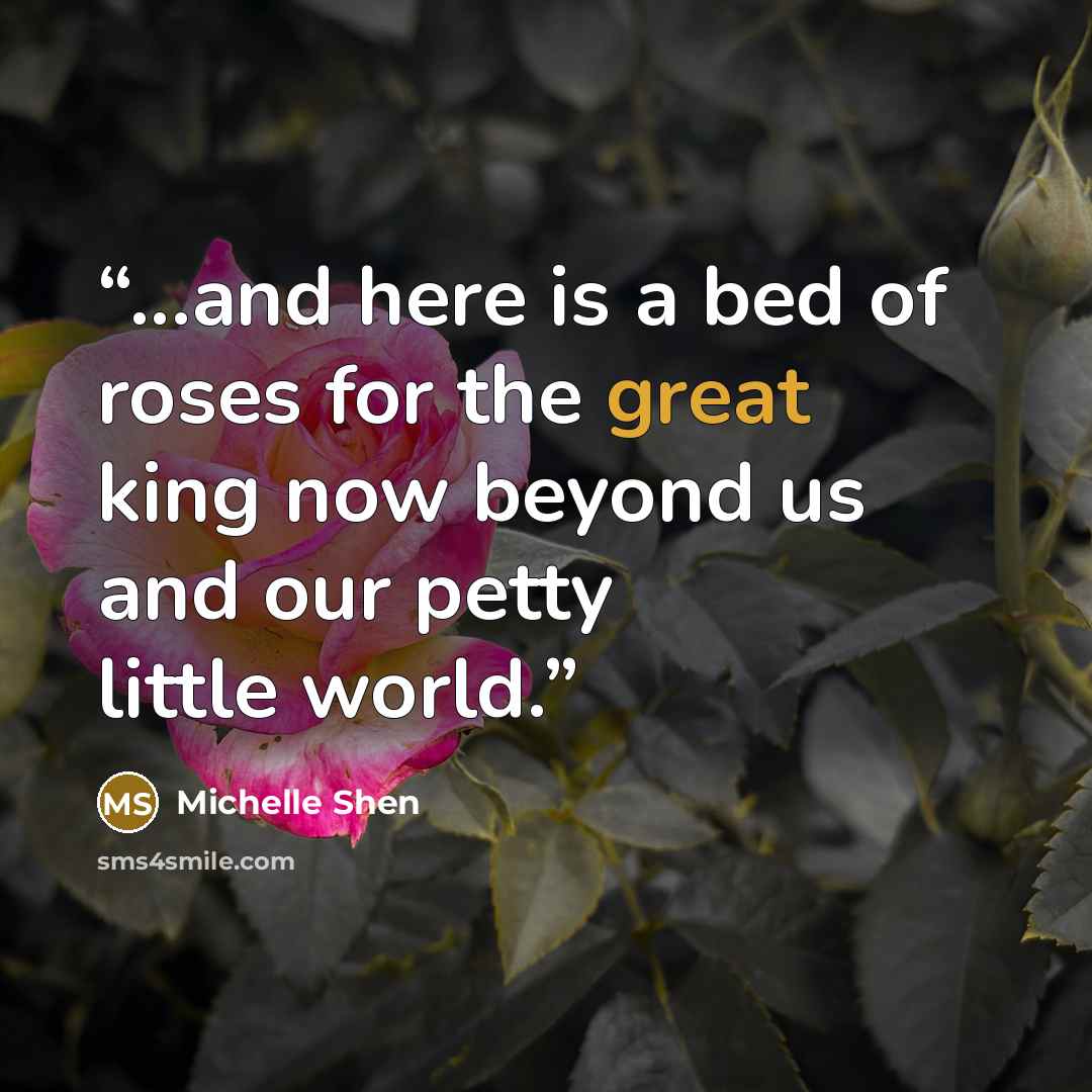 “...and here is a bed of roses for the great king now beyond us and our petty little world.” quote by Michelle Shen
