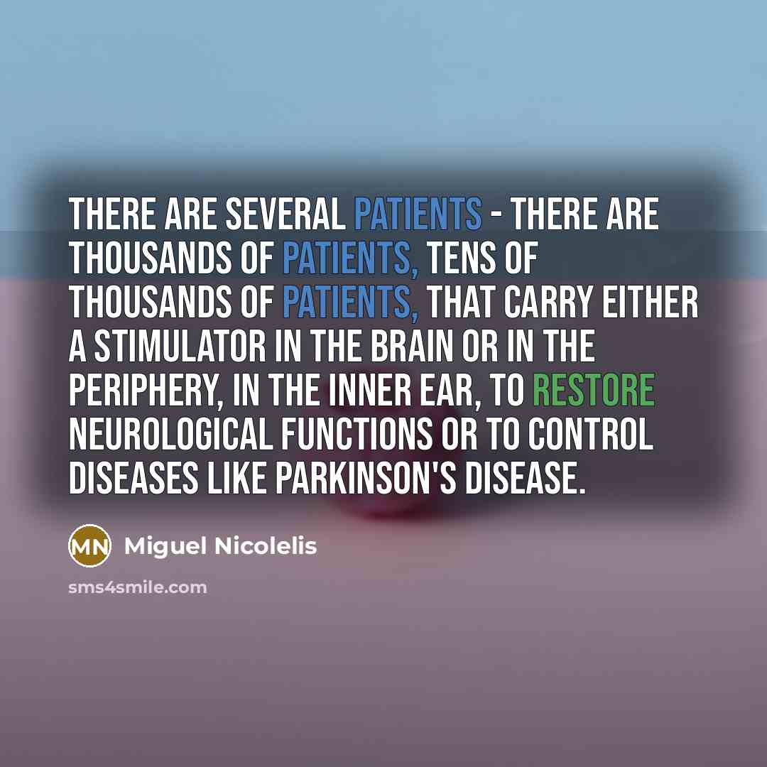 “There are several patients - there are thousands of patients, tens of thousands of patients, that carry either a stimulator in the brain or in the periphery, in the inner ear, to restore neurological functions or to control diseases like Parkinson's disease.” quote by Miguel Nicolelis