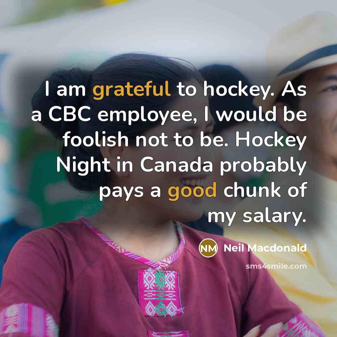 “I am grateful to hockey. As a CBC employee, I would be foolish not to be. Hockey Night in Canada probably pays a good chunk of my salary.” quote by Neil Macdonald