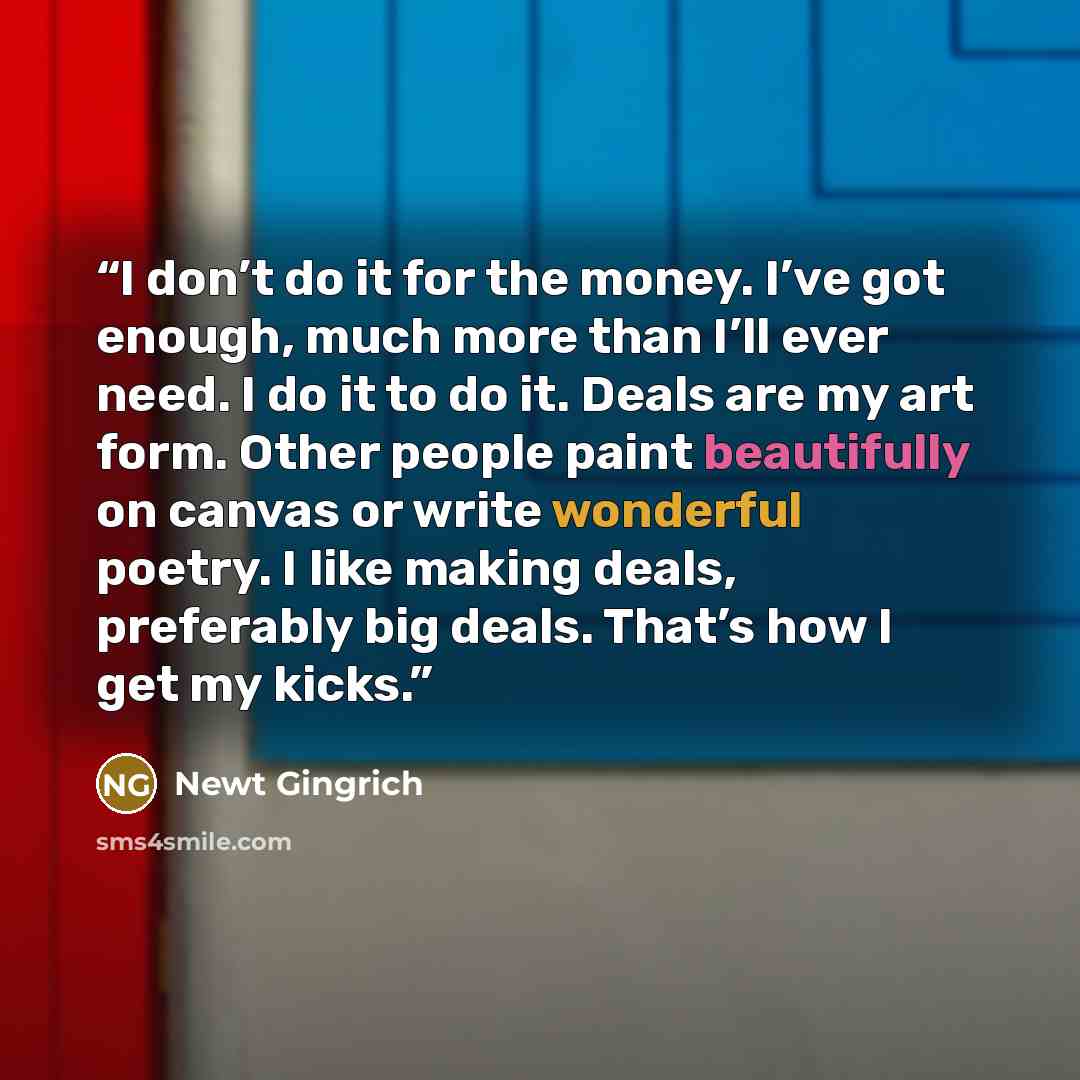 “I don’t do it for the money. I’ve got enough, much more than I’ll ever need. I do it to do it. Deals are my art form. Other people paint beautifully on canvas or write wonderful poetry. I like making deals, preferably big deals. That’s how I get my kicks.” quote by Newt Gingrich