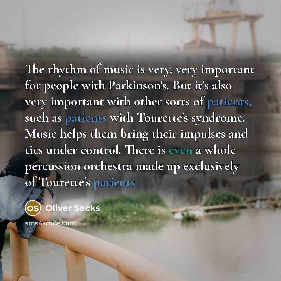 “The rhythm of music is very, very important for people with Parkinson's. But it's also very important with other sorts of patients, such as patients with Tourette's syndrome. Music helps them bring their impulses and tics under control. There is even a whole percussion orchestra made up…” quote by Oliver Sacks