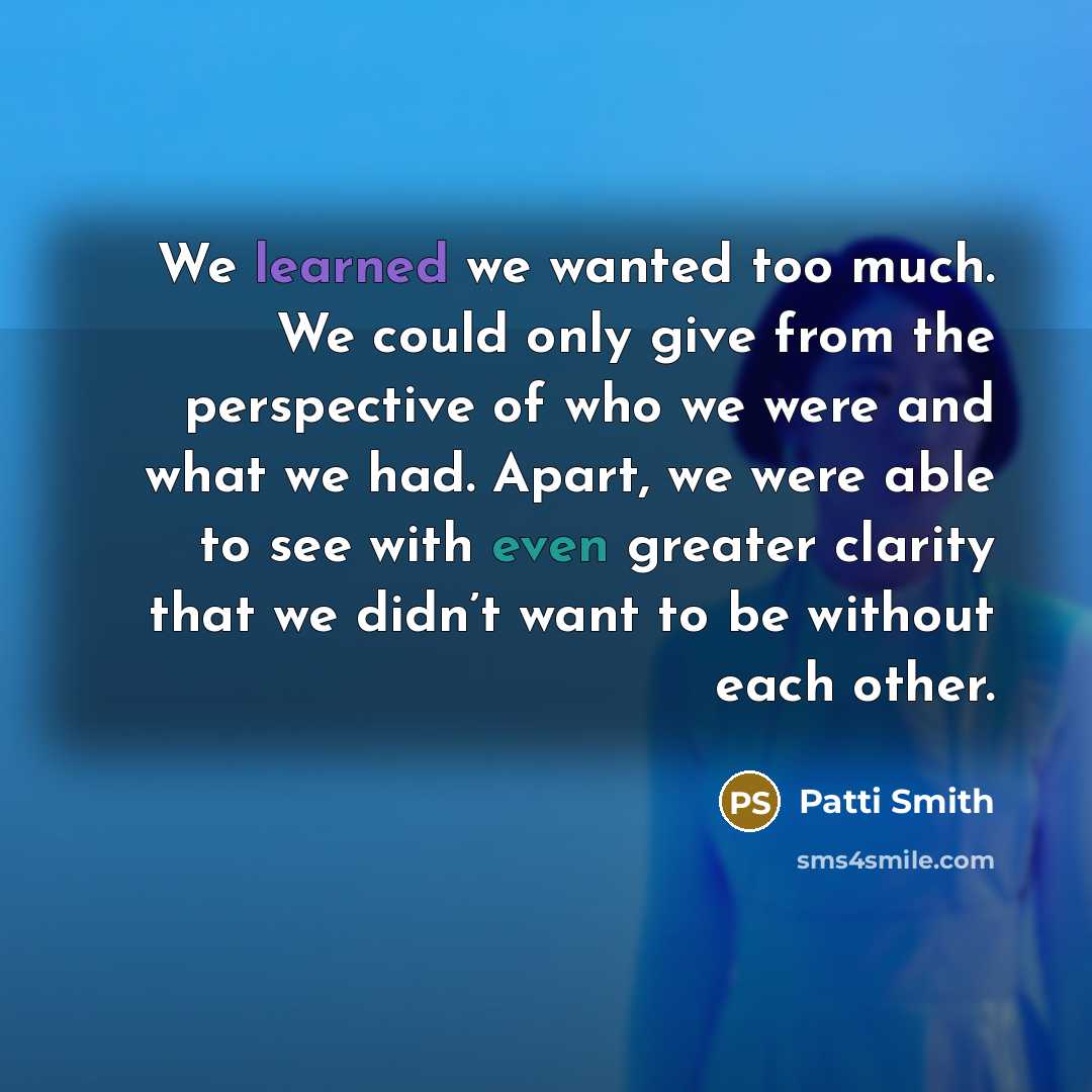 “We learned we wanted too much. We could only give from the perspective of who we were and what we had. Apart, we were able to see with even greater clarity that we didn’t want to be without each other.” quote by Patti Smith