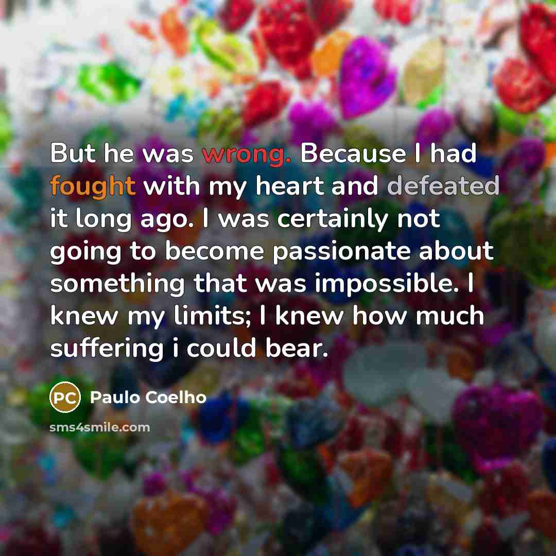 “But he was wrong. Because I had fought with my heart and defeated it long ago. I was certainly not going to become passionate about something that was impossible. I knew my limits; I knew how much suffering i could bear.” quote by Paulo Coelho