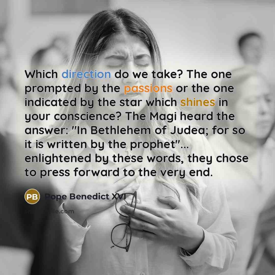 “Which direction do we take? The one prompted by the passions or the one indicated by the star which shines in your conscience? The Magi heard the answer: "In Bethlehem of Judea; for so it is written by the prophet"... enlightened by these words, they chose to press forward to the very end.” quote by Pope Benedict XVI