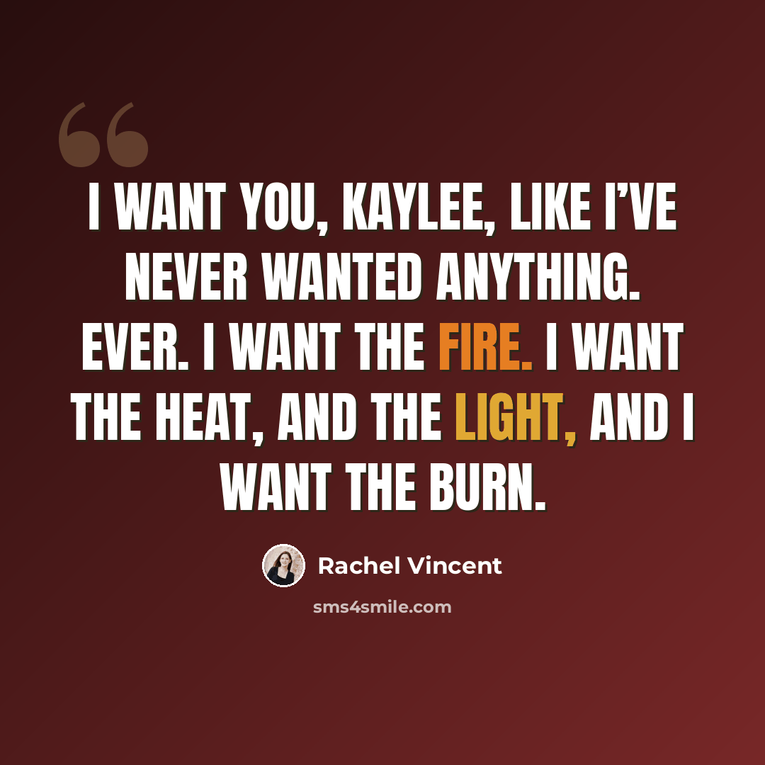 “I want you, Kaylee, like I’ve never wanted anything. Ever. I want the fire. I want the heat, and the light, and I want the burn.” quote by Rachel Vincent