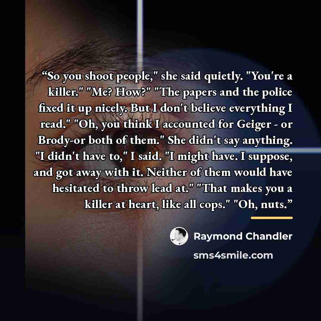 “So you shoot people," she said quietly. "You're a killer." "Me? How?" "The papers and the police fixed it up nicely. But I don't believe everything I read." "Oh, you think I accounted for Geiger - or Brody-or both of them." She didn't say anything. "I didn't have to," I said. "I might have. I…” quote by Raymond Chandler