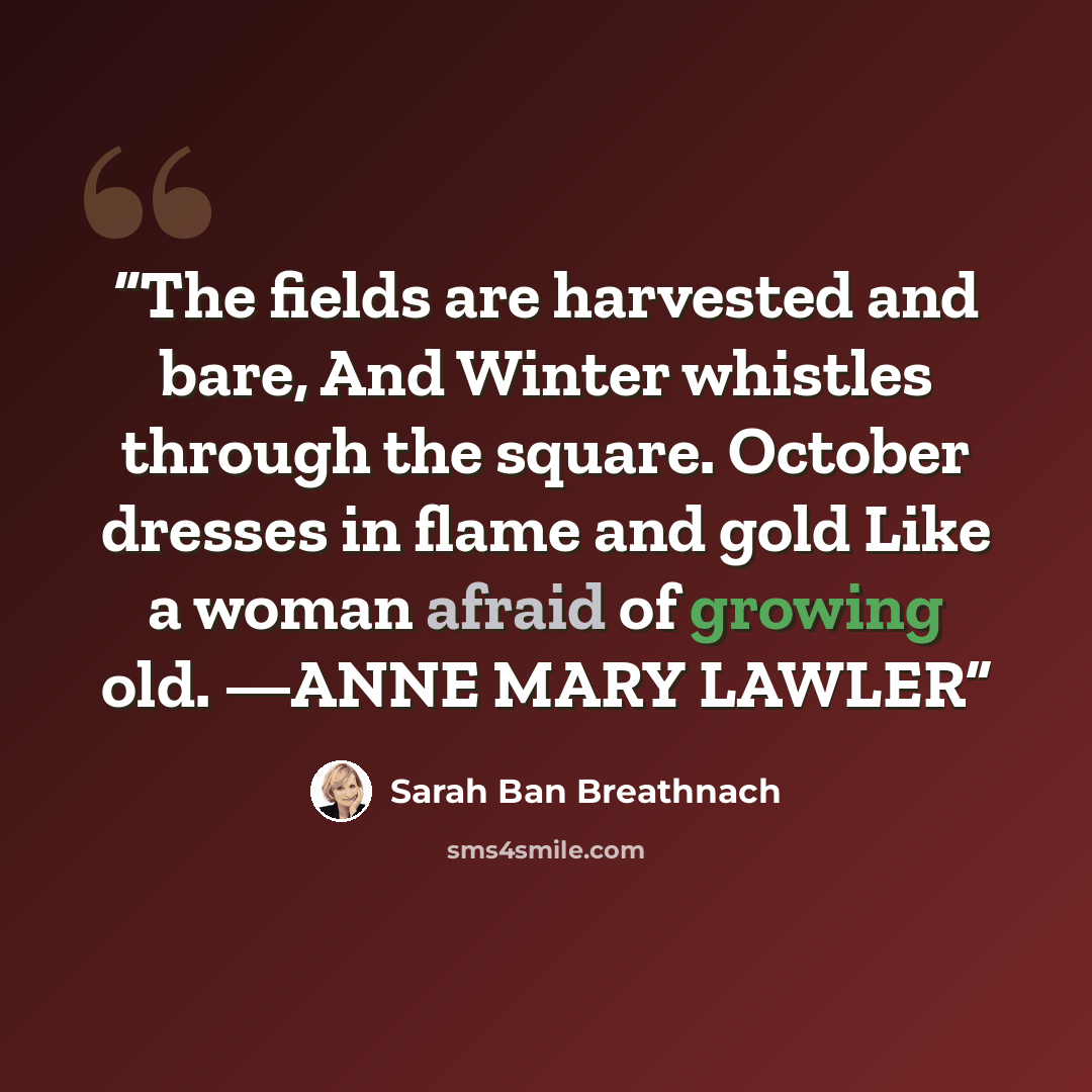 “The fields are harvested and bare, And Winter whistles through the square. October dresses in flame and gold Like a woman afraid of growing old. —ANNE MARY LAWLER” quote by Sarah Ban Breathnach