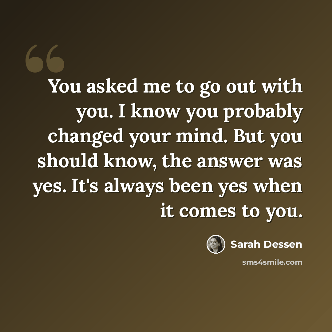 “You asked me to go out with you. I know you probably changed your mind. But you should know, the answer was yes. It's always been yes when it comes to you.” quote by Sarah Dessen