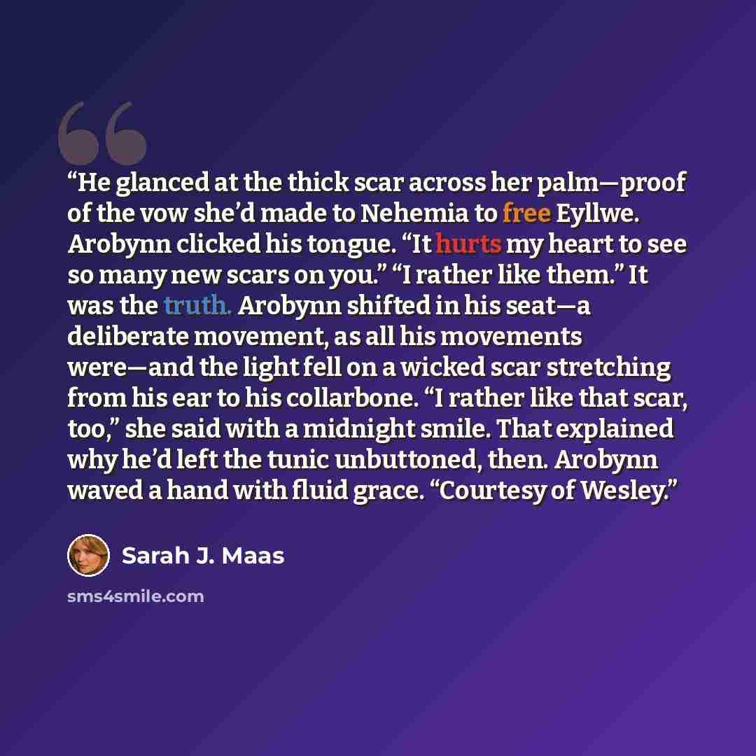 “He glanced at the thick scar across her palm—proof of the vow she’d made to Nehemia to free Eyllwe. Arobynn clicked his tongue. “It hurts my heart to see so many new scars on you.” “I rather like them.” It was the truth. Arobynn shifted in his seat—a deliberate movement, as all his movements…” quote by Sarah J. Maas