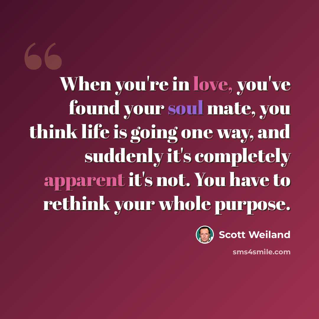 “When you're in love, you've found your soul mate, you think life is going one way, and suddenly it's completely apparent it's not. You have to rethink your whole purpose.” quote by Scott Weiland