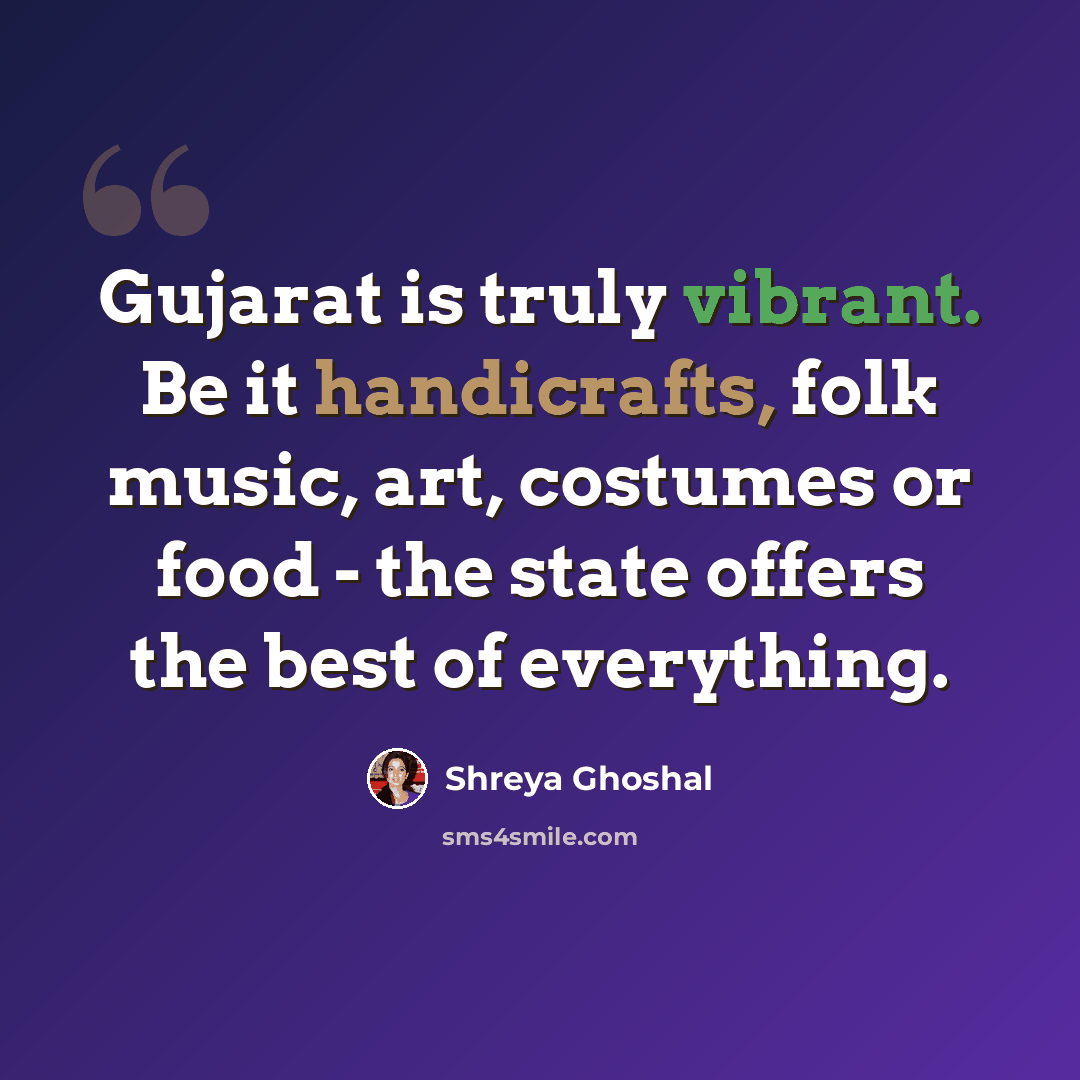 “Gujarat is truly vibrant. Be it handicrafts, folk music, art, costumes or food - the state offers the best of everything.” quote by Shreya Ghoshal