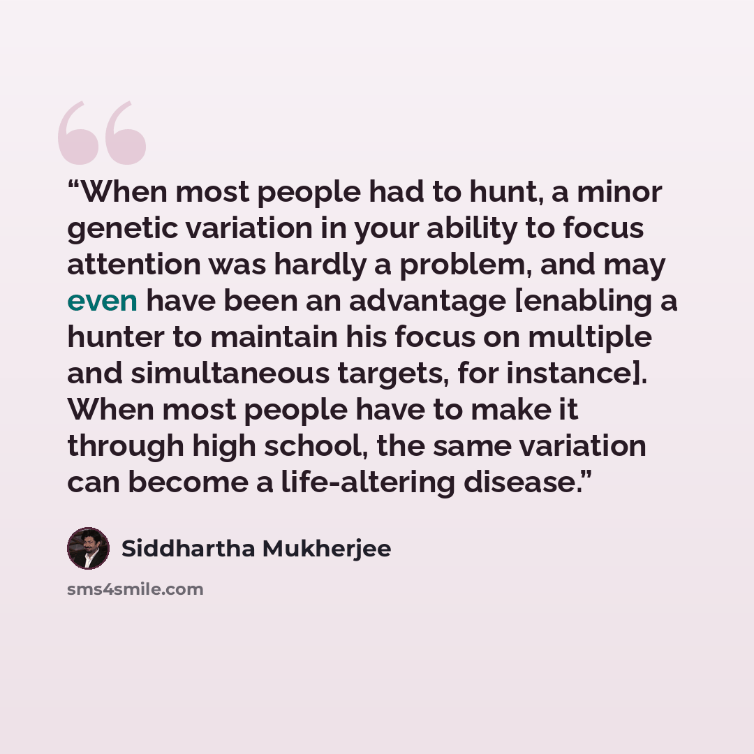 “When most people had to hunt, a minor genetic variation in your ability to focus attention was hardly a problem, and may even have been an advantage [enabling a hunter to maintain his focus on multiple and simultaneous targets, for instance]. When most people have to make it through high school…” quote by Siddhartha Mukherjee