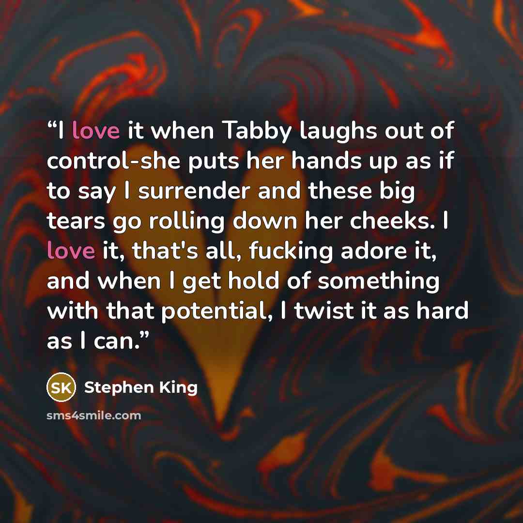 “I love it when Tabby laughs out of control-she puts her hands up as if to say I surrender and these big tears go rolling down her cheeks. I love it, that's all, fucking adore it, and when I get hold of something with that potential, I twist it as hard as I can.” quote by Stephen King