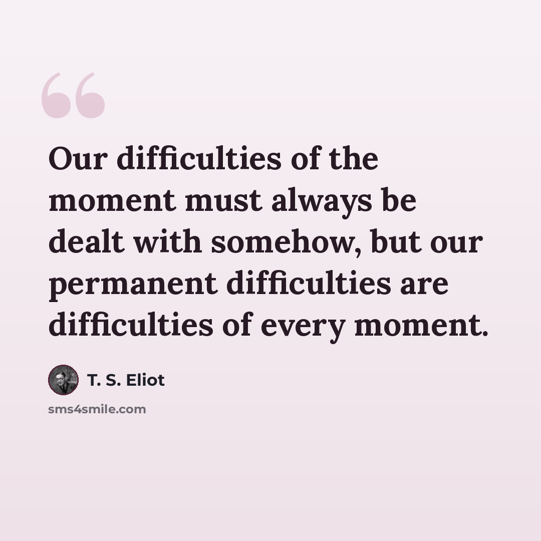“Our difficulties of the moment must always be dealt with somehow, but our permanent difficulties are difficulties of every moment.” quote by T. S. Eliot