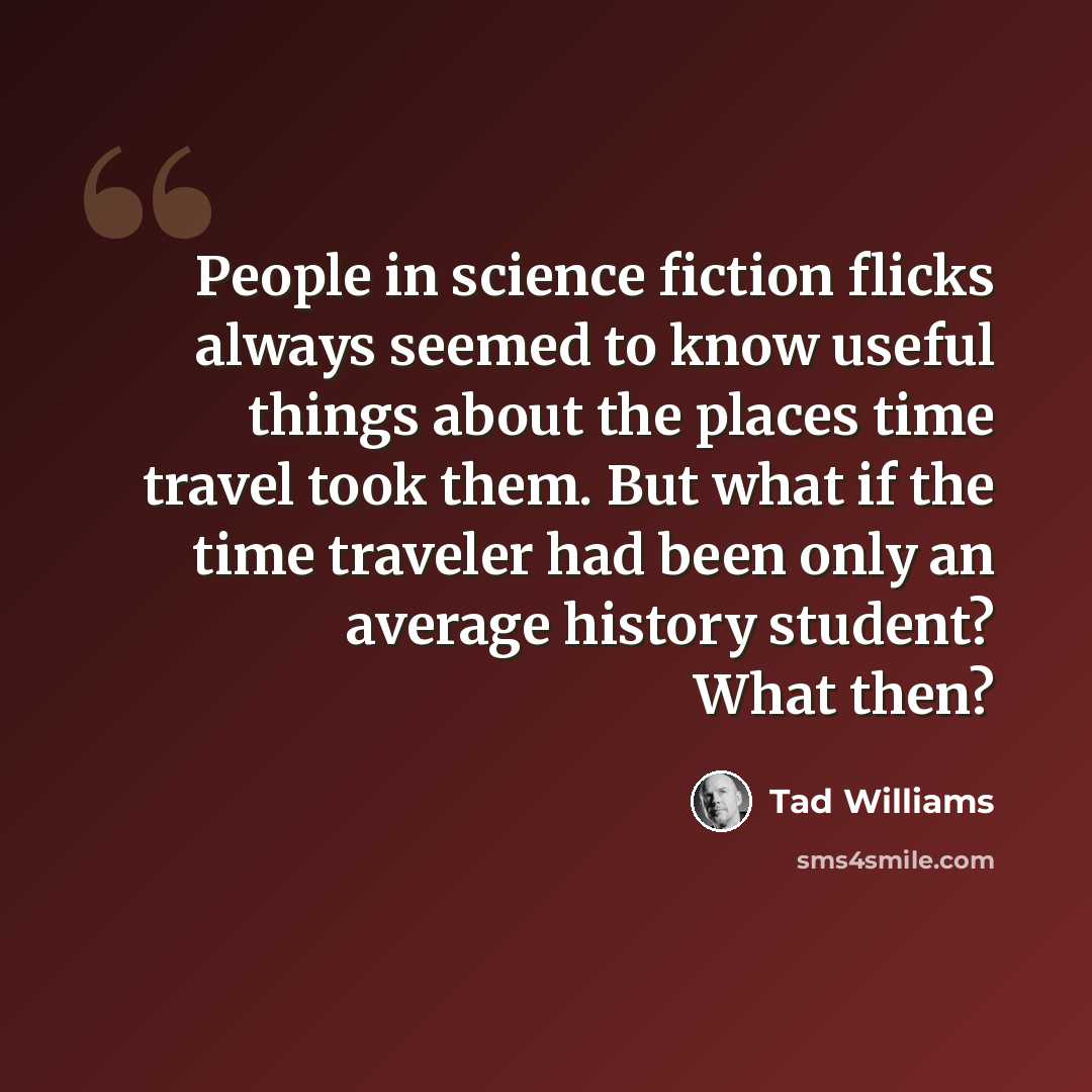 “People in science fiction flicks always seemed to know useful things about the places time travel took them. But what if the time traveler had been only an average history student? What then?” quote by Tad Williams