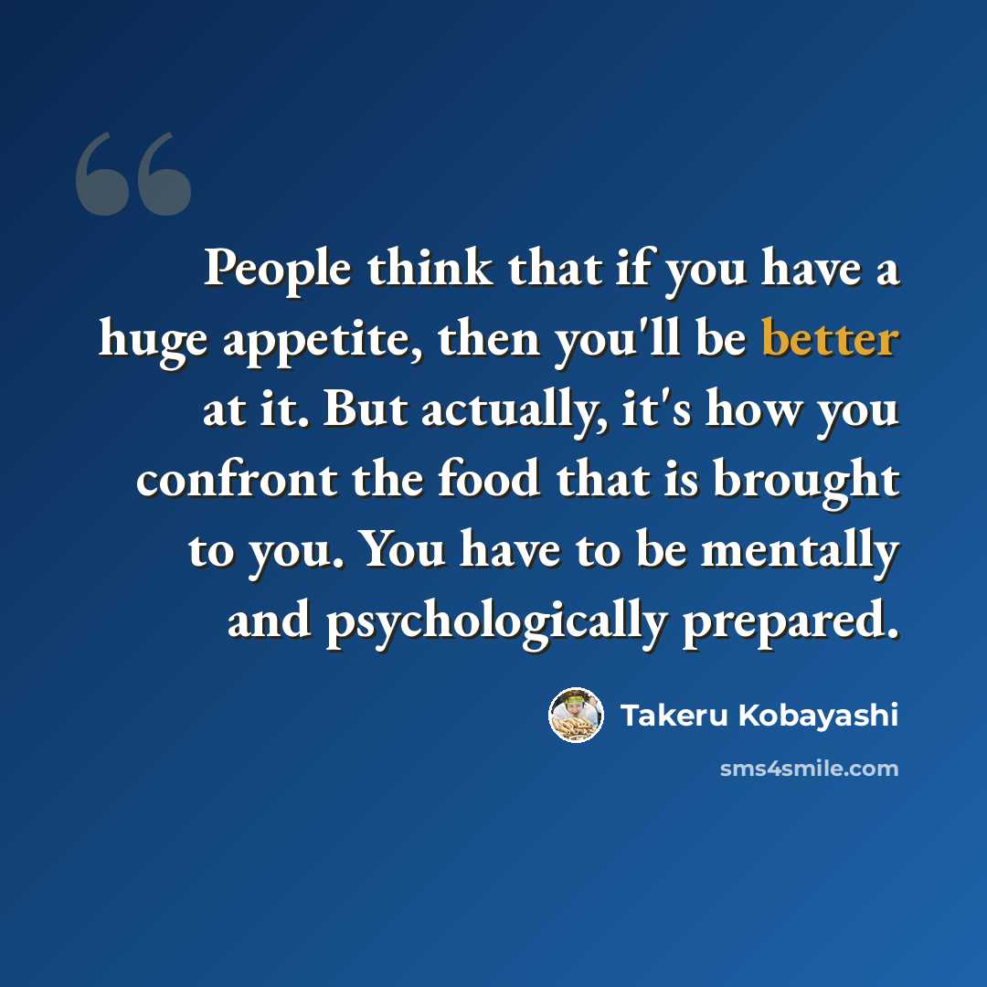 “People think that if you have a huge appetite, then you'll be better at it. But actually, it's how you confront the food that is brought to you. You have to be mentally and psychologically prepared.” quote by Takeru Kobayashi