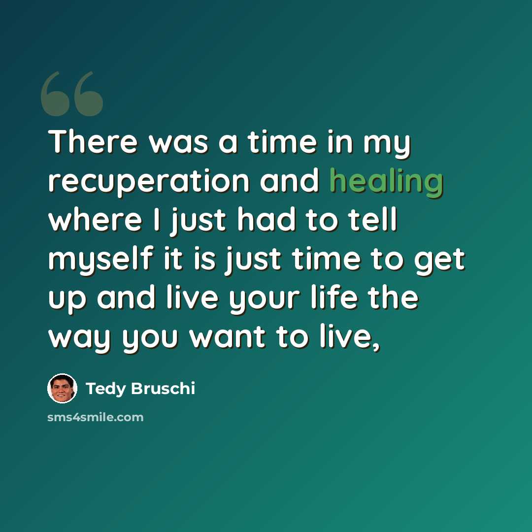 “There was a time in my recuperation and healing where I just had to tell myself it is just time to get up and live your life the way you want to live,” quote by Tedy Bruschi