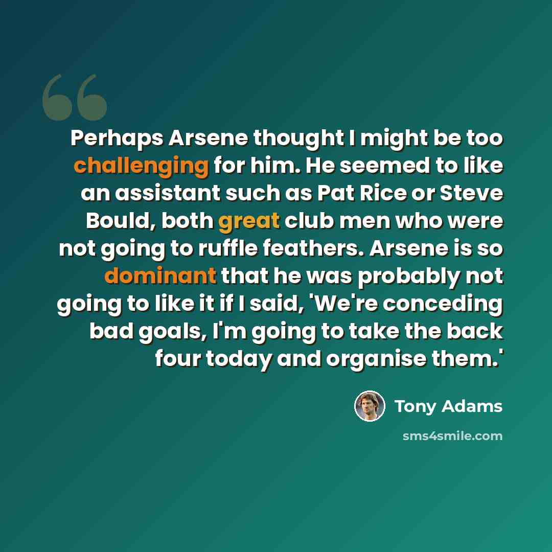 “Perhaps Arsene thought I might be too challenging for him. He seemed to like an assistant such as Pat Rice or Steve Bould, both great club men who were not going to ruffle feathers. Arsene is so dominant that he was probably not going to like it if I said, 'We're conceding bad goals, I'm going to…” quote by Tony Adams