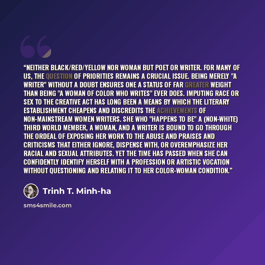 “Neither black/red/yellow nor woman but poet or writer. For many of us, the question of priorities remains a crucial issue. Being merely "a writer" without a doubt ensures one a status of far greater weight than being "a woman of color who writes" ever does. Imputing race or sex to the creative act…” quote by Trinh T. Minh-ha