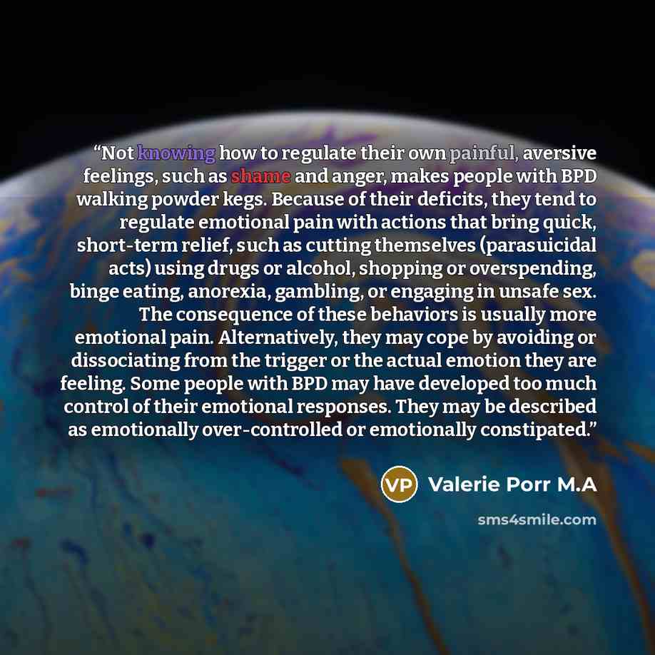 “Not knowing how to regulate their own painful, aversive feelings, such as shame and anger, makes people with BPD walking powder kegs. Because of their deficits, they tend to regulate emotional pain with actions that bring quick, short-term relief, such as cutting themselves (parasuicidal acts)…” quote by Valerie Porr M.A