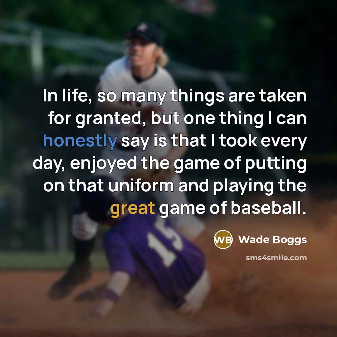 “In life, so many things are taken for granted, but one thing I can honestly say is that I took every day, enjoyed the game of putting on that uniform and playing the great game of baseball.” quote by Wade Boggs