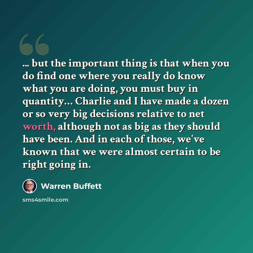 “... but the important thing is that when you do find one where you really do know what you are doing, you must buy in quantity… Charlie and I have made a dozen or so very big decisions relative to net worth, although not as big as they should have been. And in each of those, we've known that we…” quote by Warren Buffett