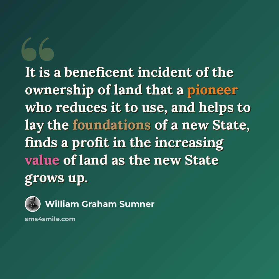 “It is a beneficent incident of the ownership of land that a pioneer who reduces it to use, and helps to lay the foundations of a new State, finds a profit in the increasing value of land as the new State grows up.” quote by William Graham Sumner
