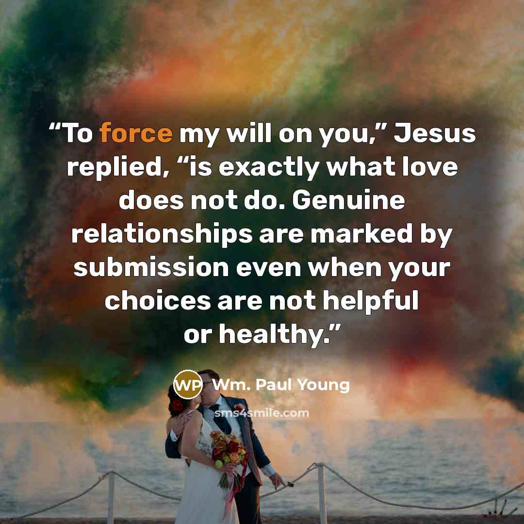 “To force my will on you,” Jesus replied, “is exactly what love does not do. Genuine relationships are marked by submission even when your choices are not helpful or healthy.” quote by Wm. Paul Young