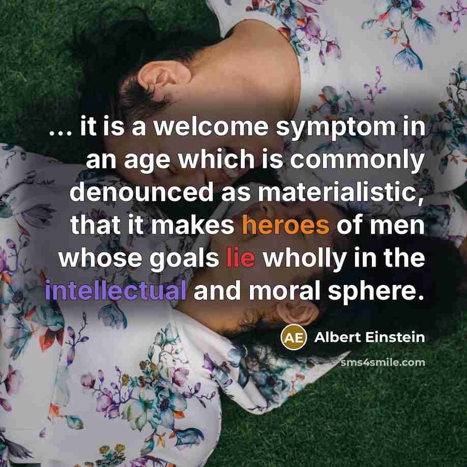 “... it is a welcome symptom in an age which is commonly denounced as materialistic, that it makes heroes of men whose goals lie wholly in the intellectual and moral sphere.” quote by Albert Einstein