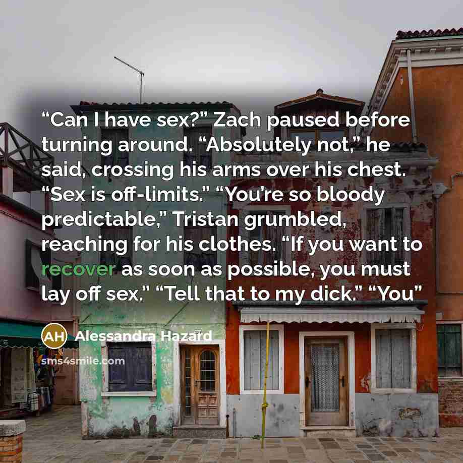 “Can I have sex?” Zach paused before turning around. “Absolutely not,” he said, crossing his arms over his chest. “Sex is off-limits.” “You’re so bloody predictable,” Tristan grumbled, reaching for his clothes. “If you want to recover as soon as possible, you must lay off sex.” “Tell that to my…” quote by Alessandra Hazard