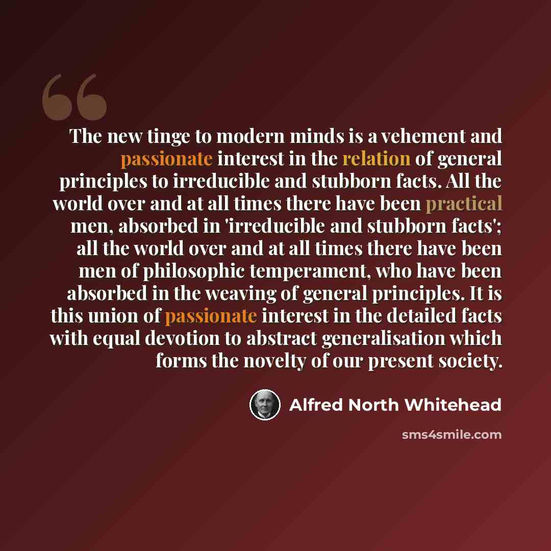 “The new tinge to modern minds is a vehement and passionate interest in the relation of general principles to irreducible and stubborn facts. All the world over and at all times there have been practical men, absorbed in 'irreducible and stubborn facts'; all the world over and at all times there…” quote by Alfred North Whitehead
