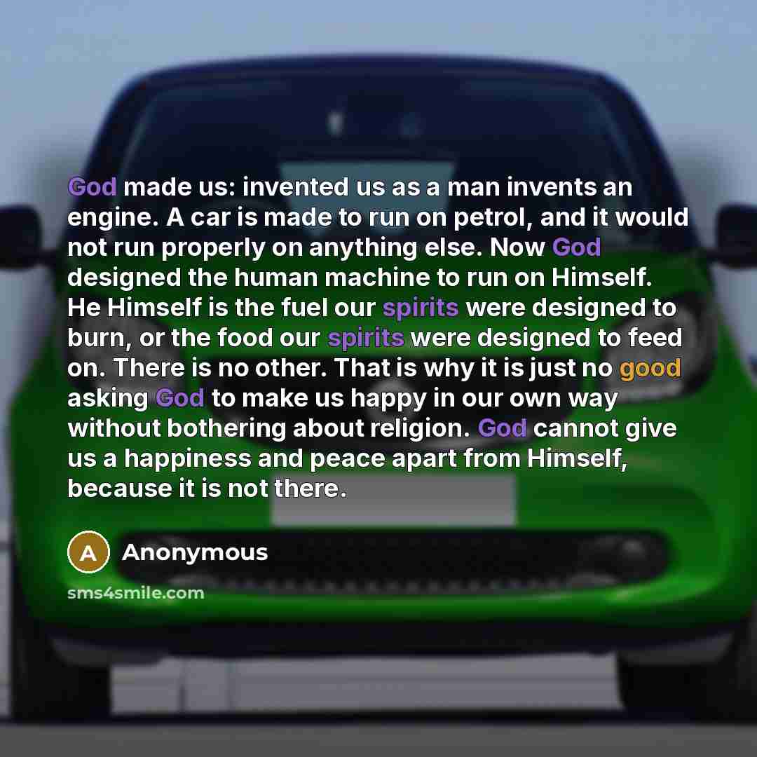 “God made us: invented us as a man invents an engine. A car is made to run on petrol, and it would not run properly on anything else. Now God designed the human machine to run on Himself. He Himself is the fuel our spirits were designed to burn, or the food our spirits were designed to feed on…” quote by Anonymous